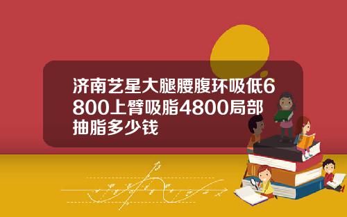 济南艺星大腿腰腹环吸低6800上臂吸脂4800局部抽脂多少钱