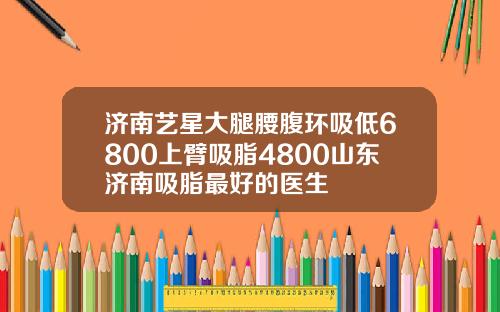 济南艺星大腿腰腹环吸低6800上臂吸脂4800山东济南吸脂最好的医生