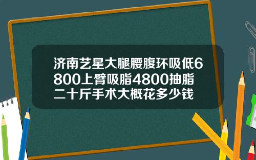 济南艺星大腿腰腹环吸低6800上臂吸脂4800抽脂二十斤手术大概花多少钱