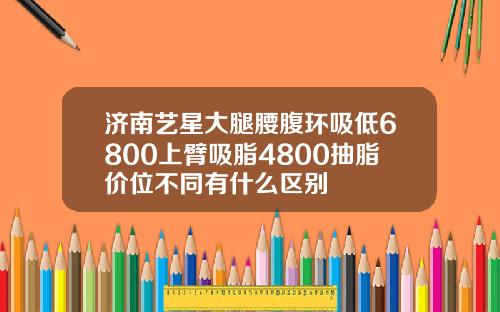 济南艺星大腿腰腹环吸低6800上臂吸脂4800抽脂价位不同有什么区别