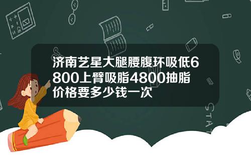 济南艺星大腿腰腹环吸低6800上臂吸脂4800抽脂价格要多少钱一次