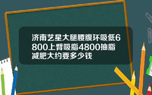 济南艺星大腿腰腹环吸低6800上臂吸脂4800抽脂减肥大约要多少钱