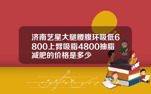 济南艺星大腿腰腹环吸低6800上臂吸脂4800抽脂减肥的价格是多少