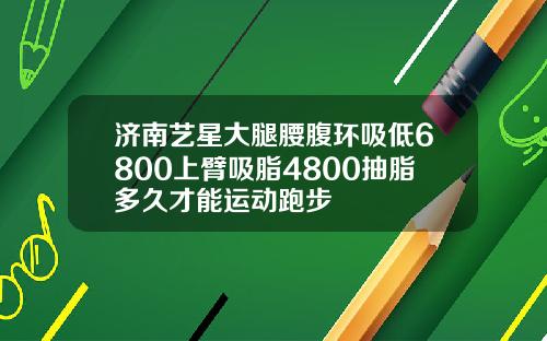 济南艺星大腿腰腹环吸低6800上臂吸脂4800抽脂多久才能运动跑步