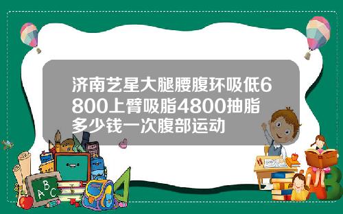 济南艺星大腿腰腹环吸低6800上臂吸脂4800抽脂多少钱一次腹部运动