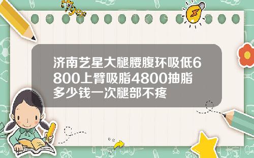 济南艺星大腿腰腹环吸低6800上臂吸脂4800抽脂多少钱一次腿部不疼