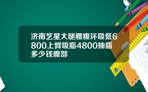 济南艺星大腿腰腹环吸低6800上臂吸脂4800抽脂多少钱腹部