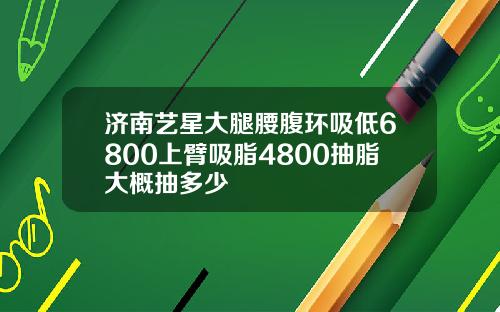 济南艺星大腿腰腹环吸低6800上臂吸脂4800抽脂大概抽多少