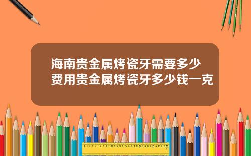 海南贵金属烤瓷牙需要多少费用贵金属烤瓷牙多少钱一克