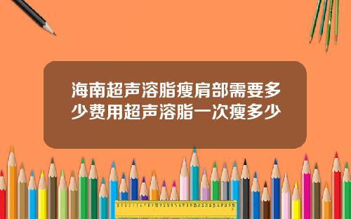海南超声溶脂瘦肩部需要多少费用超声溶脂一次瘦多少