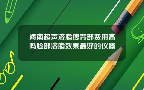 海南超声溶脂瘦背部费用高吗脸部溶脂效果最好的仪器