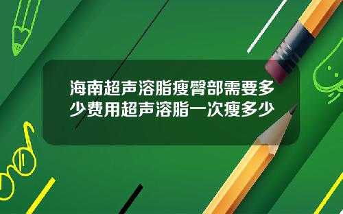 海南超声溶脂瘦臀部需要多少费用超声溶脂一次瘦多少