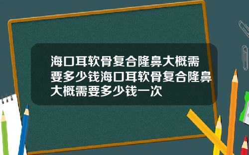 海口耳软骨复合隆鼻大概需要多少钱海口耳软骨复合隆鼻大概需要多少钱一次