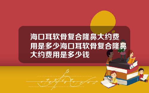 海口耳软骨复合隆鼻大约费用是多少海口耳软骨复合隆鼻大约费用是多少钱