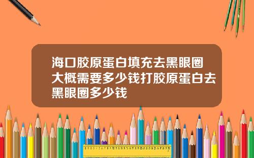 海口胶原蛋白填充去黑眼圈大概需要多少钱打胶原蛋白去黑眼圈多少钱