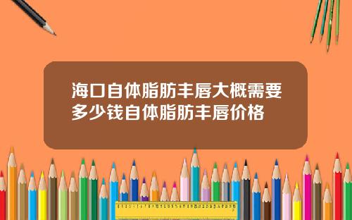 海口自体脂肪丰唇大概需要多少钱自体脂肪丰唇价格