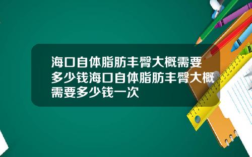 海口自体脂肪丰臀大概需要多少钱海口自体脂肪丰臀大概需要多少钱一次