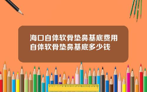海口自体软骨垫鼻基底费用自体软骨垫鼻基底多少钱