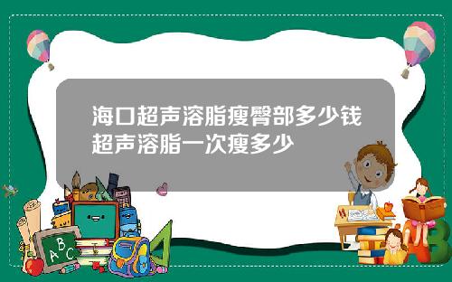 海口超声溶脂瘦臀部多少钱超声溶脂一次瘦多少