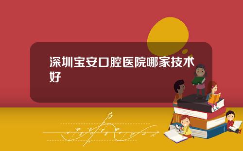 深圳宝安口腔医院哪家技术好
