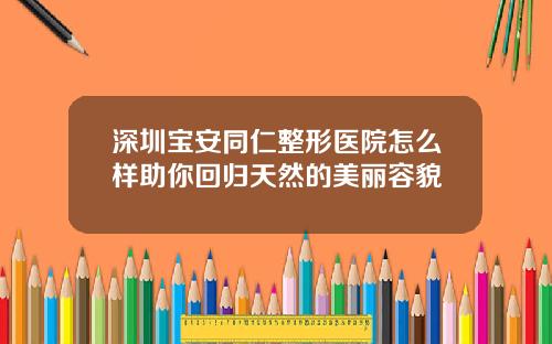 深圳宝安同仁整形医院怎么样助你回归天然的美丽容貌