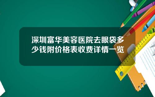 深圳富华美容医院去眼袋多少钱附价格表收费详情一览