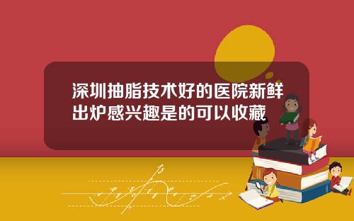 深圳抽脂技术好的医院新鲜出炉感兴趣是的可以收藏