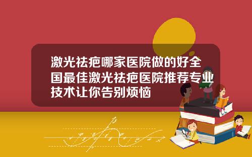 激光祛疤哪家医院做的好全国最佳激光祛疤医院推荐专业技术让你告别烦恼