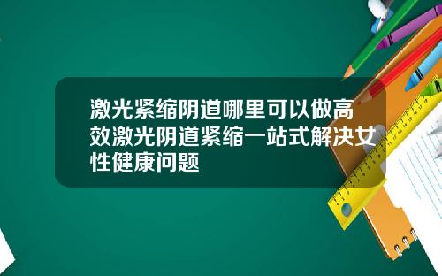 激光紧缩阴道哪里可以做高效激光阴道紧缩一站式解决女性健康问题
