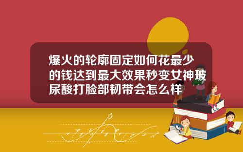 爆火的轮廓固定如何花最少的钱达到最大效果秒变女神玻尿酸打脸部韧带会怎么样