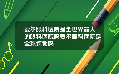爱尔眼科医院是全世界最大的眼科医院吗爱尔眼科医院是全球连锁吗