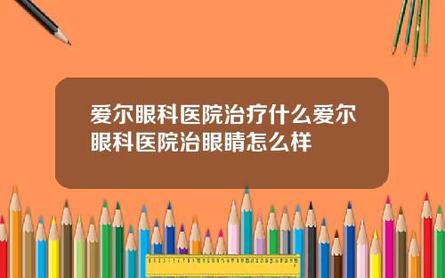 爱尔眼科医院治疗什么爱尔眼科医院治眼睛怎么样