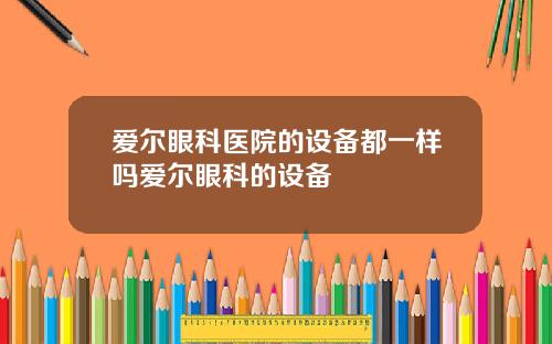 爱尔眼科医院的设备都一样吗爱尔眼科的设备