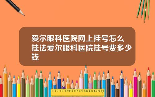 爱尔眼科医院网上挂号怎么挂法爱尔眼科医院挂号费多少钱