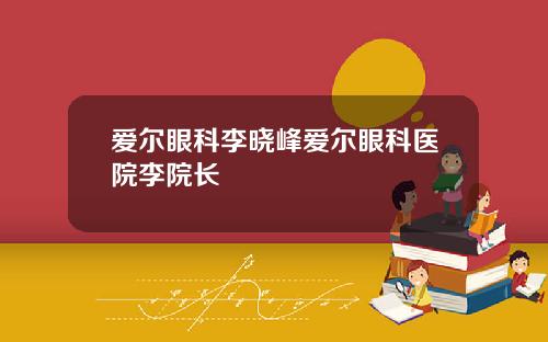 爱尔眼科李晓峰爱尔眼科医院李院长