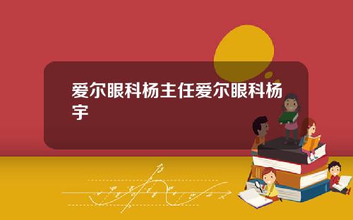 爱尔眼科杨主任爱尔眼科杨宇