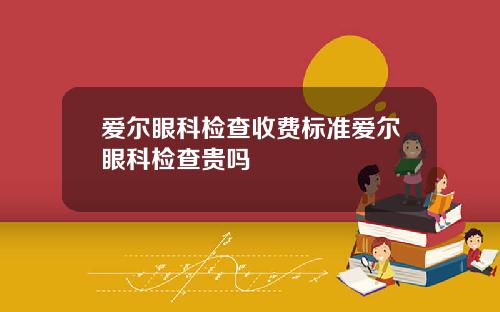 爱尔眼科检查收费标准爱尔眼科检查贵吗