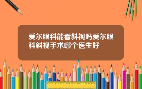 爱尔眼科能看斜视吗爱尔眼科斜视手术哪个医生好