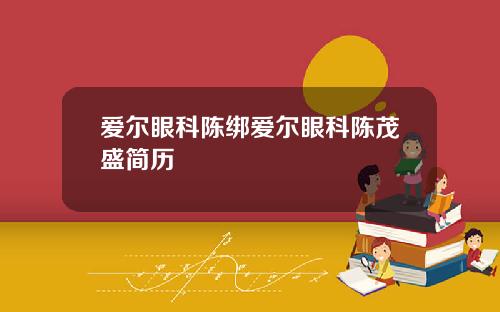 爱尔眼科陈绑爱尔眼科陈茂盛简历