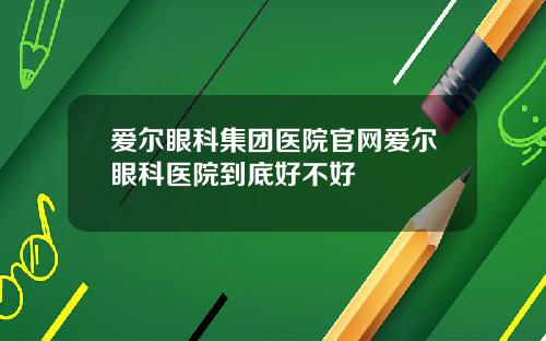 爱尔眼科集团医院官网爱尔眼科医院到底好不好