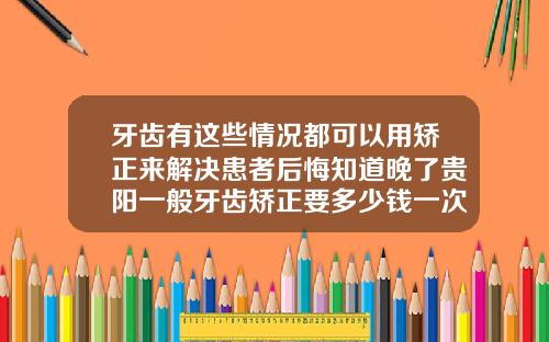 牙齿有这些情况都可以用矫正来解决患者后悔知道晚了贵阳一般牙齿矫正要多少钱一次