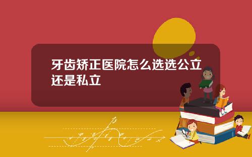 牙齿矫正医院怎么选选公立还是私立
