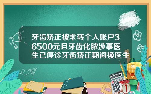 牙齿矫正被求转个人账户36500元且牙齿化脓涉事医生已停诊牙齿矫正期间换医生