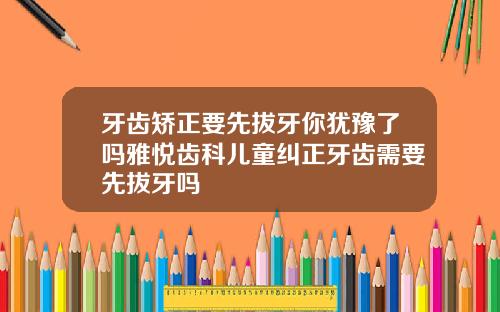 牙齿矫正要先拔牙你犹豫了吗雅悦齿科儿童纠正牙齿需要先拔牙吗