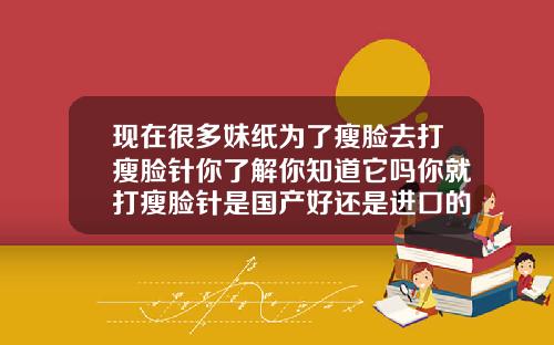 现在很多妹纸为了瘦脸去打瘦脸针你了解你知道它吗你就打瘦脸针是国产好还是进口的好一点