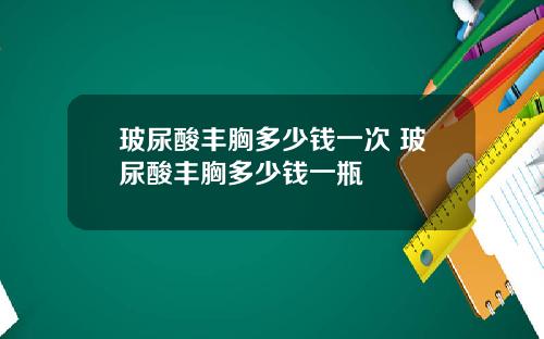 玻尿酸丰胸多少钱一次 玻尿酸丰胸多少钱一瓶