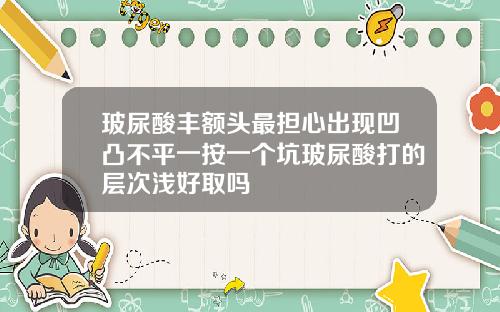 玻尿酸丰额头最担心出现凹凸不平一按一个坑玻尿酸打的层次浅好取吗