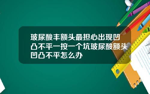 玻尿酸丰额头最担心出现凹凸不平一按一个坑玻尿酸额头凹凸不平怎么办