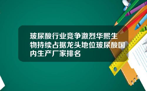 玻尿酸行业竞争激烈华熙生物持续占据龙头地位玻尿酸国内生产厂家排名