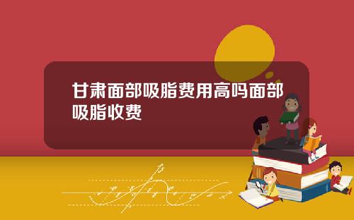 甘肃面部吸脂费用高吗面部吸脂收费